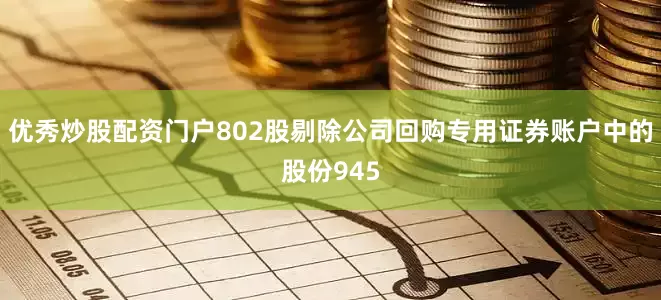 优秀炒股配资门户802股剔除公司回购专用证券账户中的股份945
