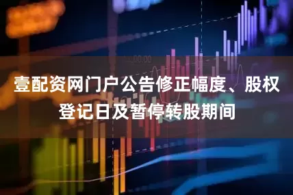 壹配资网门户公告修正幅度、股权登记日及暂停转股期间