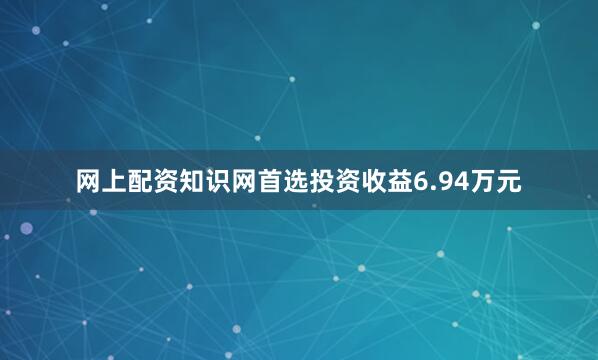 网上配资知识网首选投资收益6.94万元