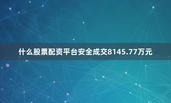 什么股票配资平台安全成交8145.77万元
