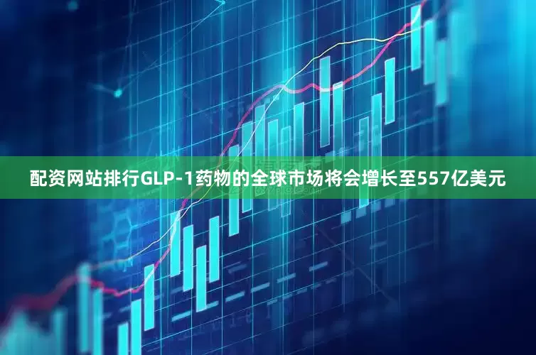 配资网站排行GLP-1药物的全球市场将会增长至557亿美元