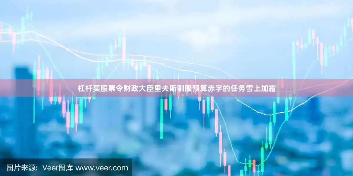 杠杆买股票令财政大臣里夫斯驯服预算赤字的任务雪上加霜