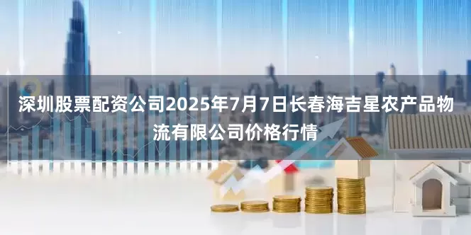 深圳股票配资公司2025年7月7日长春海吉星农产品物流有限公司价格行情