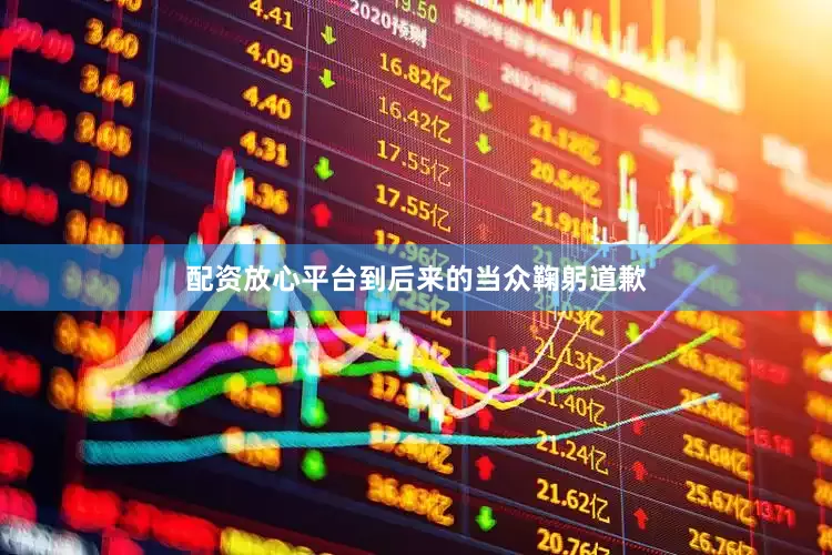 配资放心平台到后来的当众鞠躬道歉