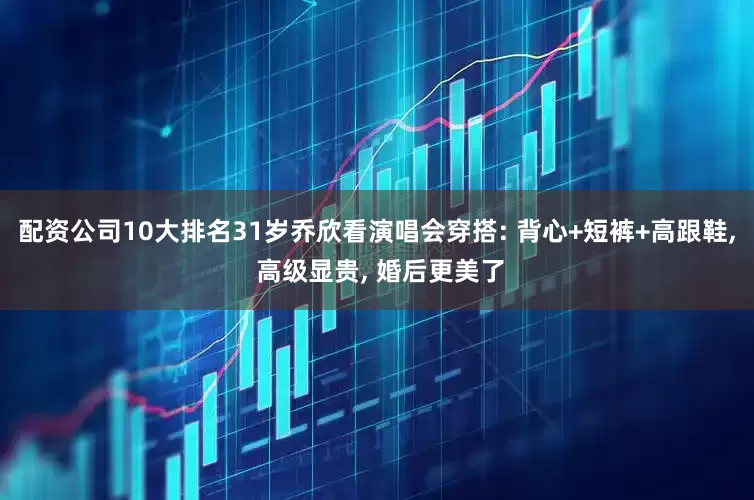 配资公司10大排名31岁乔欣看演唱会穿搭: 背心+短裤+高跟鞋, 高级显贵, 婚后更美了