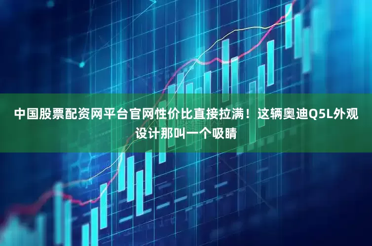 中国股票配资网平台官网性价比直接拉满！这辆奥迪Q5L外观设计那叫一个吸睛