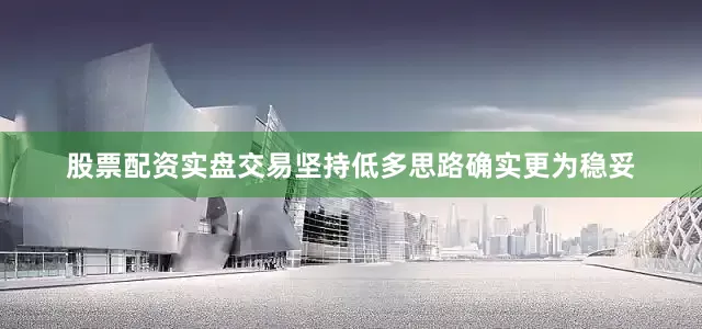 股票配资实盘交易坚持低多思路确实更为稳妥