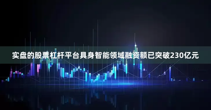 实盘的股票杠杆平台具身智能领域融资额已突破230亿元