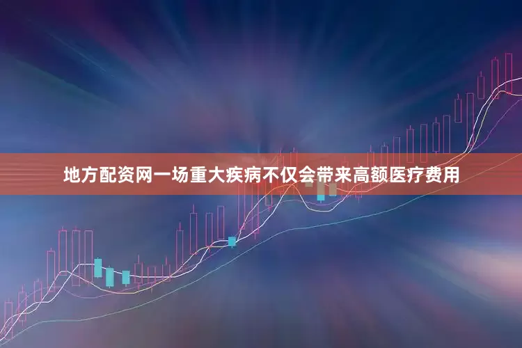 地方配资网一场重大疾病不仅会带来高额医疗费用