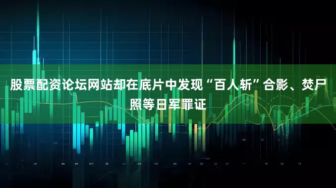 股票配资论坛网站却在底片中发现“百人斩”合影、焚尸照等日军罪证