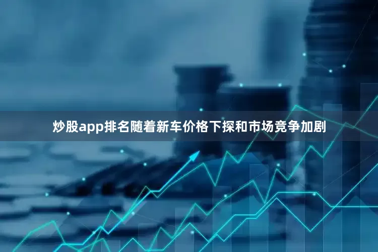 炒股app排名随着新车价格下探和市场竞争加剧
