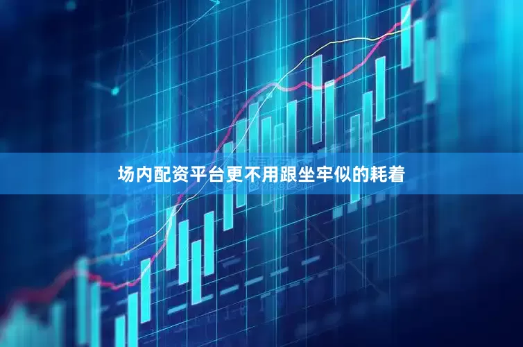 场内配资平台更不用跟坐牢似的耗着