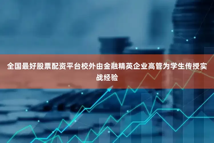 全国最好股票配资平台校外由金融精英企业高管为学生传授实战经验