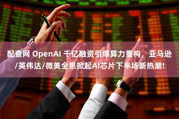 配查网 OpenAI 千亿融资引爆算力重构，亚马逊/英伟达/微美全息掀起AI芯片下半场新热潮!