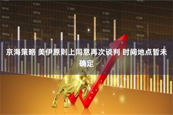 京海策略 美伊原则上同意再次谈判 时间地点暂未确定