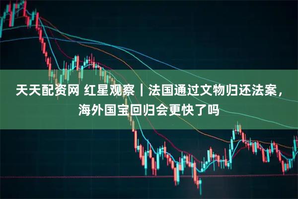 天天配资网 红星观察｜法国通过文物归还法案，海外国宝回归会更快了吗
