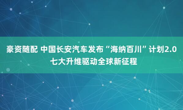 豪资随配 中国长安汽车发布“海纳百川”计划2.0  七大升维驱动全球新征程