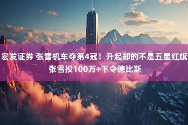 宏发证券 张雪机车夺第4冠！升起却的不是五星红旗 张雪投100万+下令德比斯
