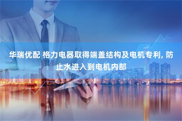 华瑞优配 格力电器取得端盖结构及电机专利, 防止水进入到电机内部