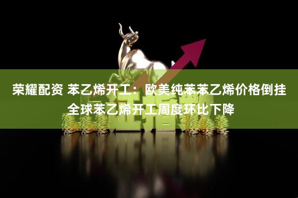 荣耀配资 苯乙烯开工：欧美纯苯苯乙烯价格倒挂 全球苯乙烯开工周度环比下降